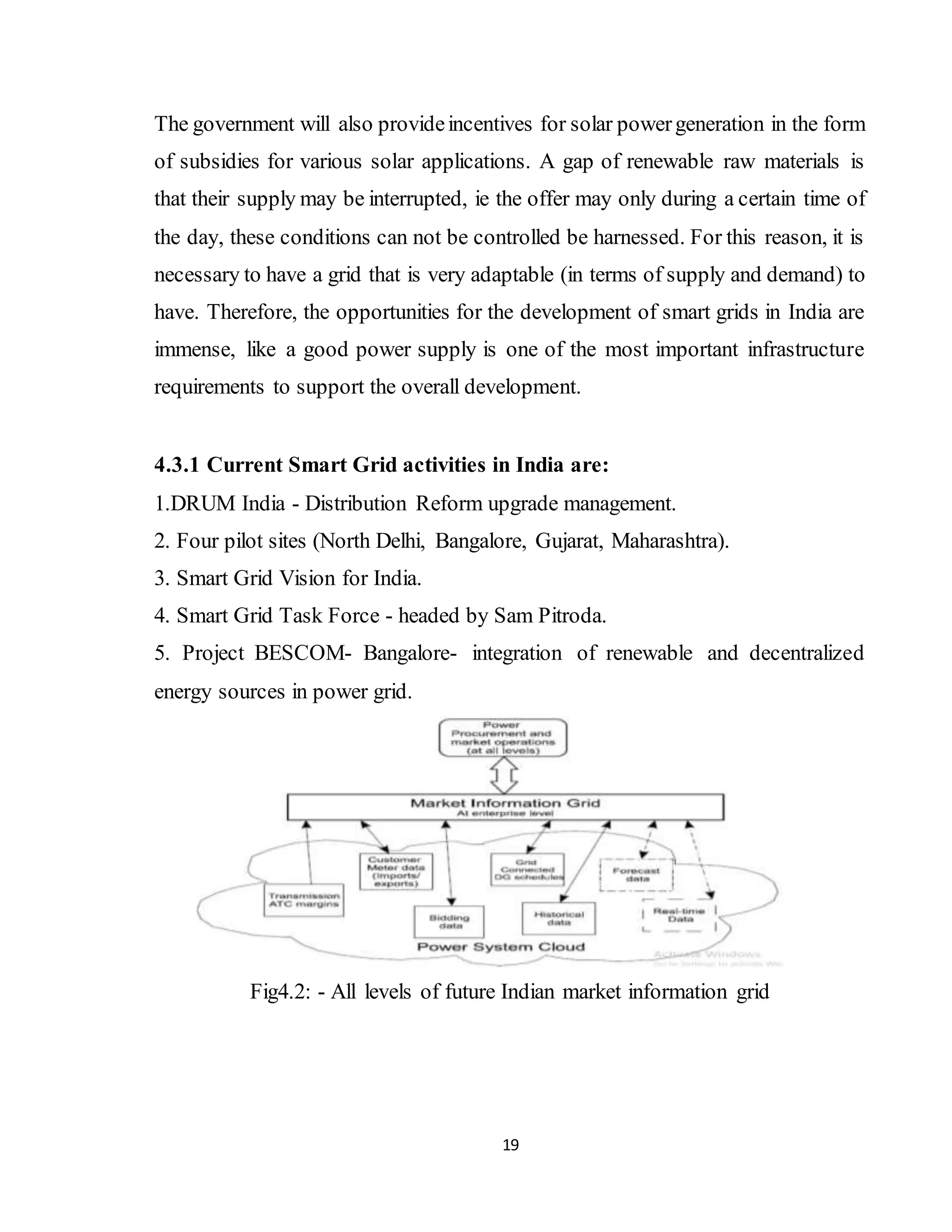 19
The government will also provideincentives for solar powergeneration in the form
of subsidies for various solar applications. A gap of renewable raw materials is
that their supply may be interrupted, ie the offer may only during a certain time of
the day, these conditions can not be controlled be harnessed. For this reason, it is
necessary to have a grid that is very adaptable (in terms of supply and demand) to
have. Therefore, the opportunities for the development of smart grids in India are
immense, like a good power supply is one of the most important infrastructure
requirements to support the overall development.
4.3.1 Current Smart Grid activities in India are:
1.DRUM India - Distribution Reform upgrade management.
2. Four pilot sites (North Delhi, Bangalore, Gujarat, Maharashtra).
3. Smart Grid Vision for India.
4. Smart Grid Task Force - headed by Sam Pitroda.
5. Project BESCOM- Bangalore- integration of renewable and decentralized
energy sources in power grid.
Fig4.2: - All levels of future Indian market information grid
 