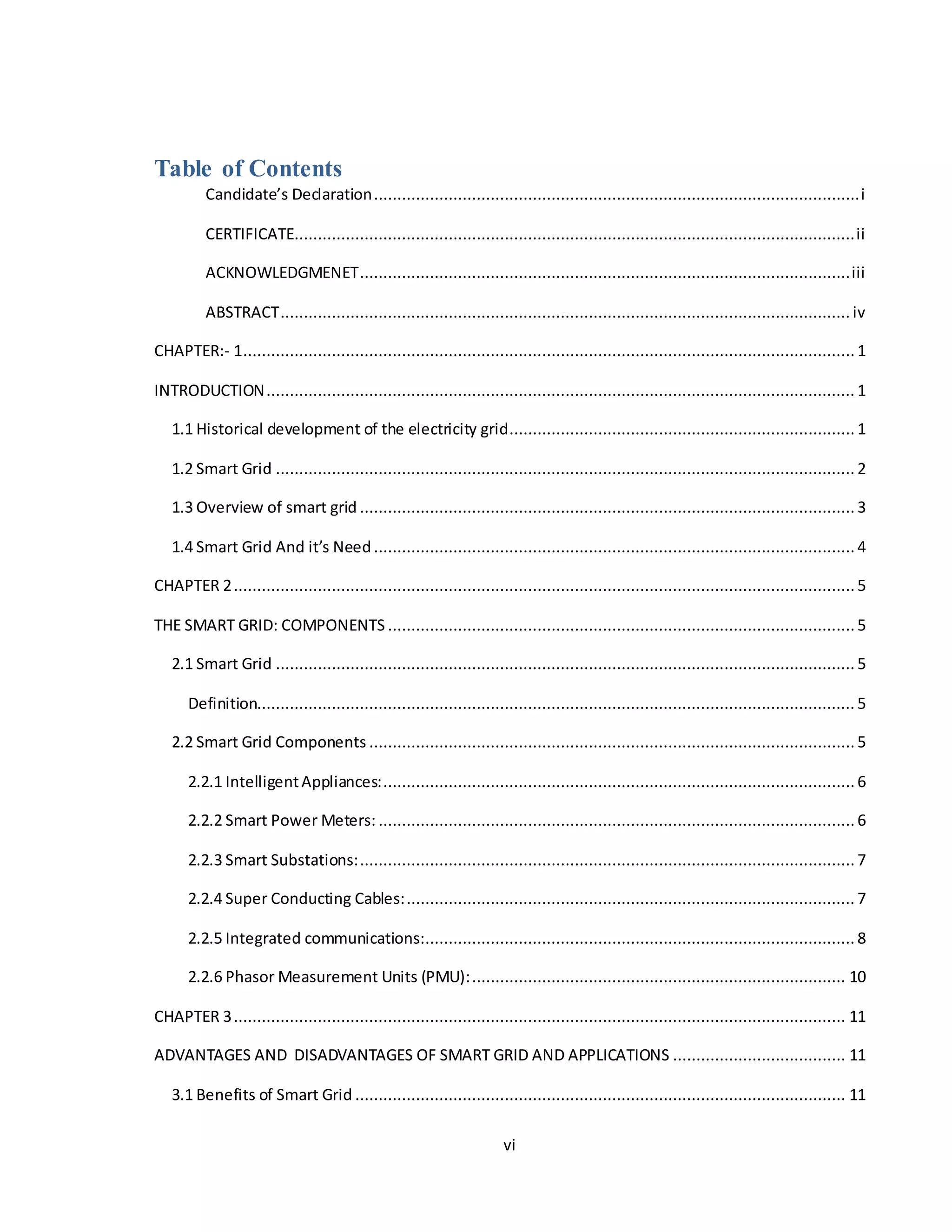 vi
Table of Contents
Candidate’s Declaration........................................................................................................i
CERTIFICATE........................................................................................................................ii
ACKNOWLEDGMENET.........................................................................................................iii
ABSTRACT.......................................................................................................................... iv
CHAPTER:- 1...................................................................................................................................1
INTRODUCTION.............................................................................................................................. 1
1.1 Historical development of the electricity grid.......................................................................... 1
1.2 Smart Grid ............................................................................................................................ 2
1.3 Overview of smart grid .......................................................................................................... 3
1.4 Smart Grid And it’s Need.......................................................................................................4
CHAPTER 2.....................................................................................................................................5
THE SMART GRID: COMPONENTS ....................................................................................................5
2.1 Smart Grid ............................................................................................................................ 5
Definition................................................................................................................................ 5
2.2 Smart Grid Components ........................................................................................................5
2.2.1 IntelligentAppliances:.....................................................................................................6
2.2.2 Smart Power Meters: ......................................................................................................6
2.2.3 Smart Substations:.......................................................................................................... 7
2.2.4 Super Conducting Cables:................................................................................................ 7
2.2.5 Integrated communications:............................................................................................ 8
2.2.6 Phasor Measurement Units (PMU):................................................................................ 10
CHAPTER 3................................................................................................................................... 11
ADVANTAGES AND DISADVANTAGES OF SMART GRID AND APPLICATIONS ..................................... 11
3.1 Benefits of Smart Grid ......................................................................................................... 11
 