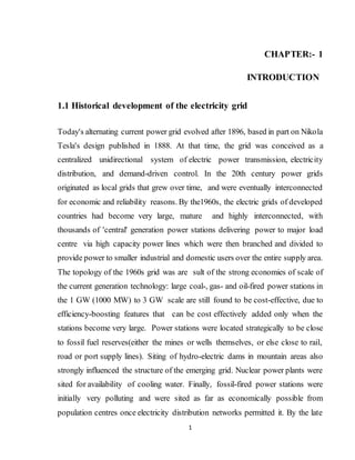 1
CHAPTER:- 1
INTRODUCTION
1.1 Historical development of the electricity grid
Today's alternating current power grid evolved after 1896, based in part on Nikola
Tesla's design published in 1888. At that time, the grid was conceived as a
centralized unidirectional system of electric power transmission, electricity
distribution, and demand-driven control. In the 20th century power grids
originated as local grids that grew over time, and were eventually interconnected
for economic and reliability reasons. By the1960s, the electric grids of developed
countries had become very large, mature and highly interconnected, with
thousands of 'central' generation power stations delivering power to major load
centre via high capacity power lines which were then branched and divided to
provide power to smaller industrial and domestic users over the entire supply area.
The topology of the 1960s grid was are sult of the strong economies of scale of
the current generation technology: large coal-, gas- and oil-fired power stations in
the 1 GW (1000 MW) to 3 GW scale are still found to be cost-effective, due to
efficiency-boosting features that can be cost effectively added only when the
stations become very large. Power stations were located strategically to be close
to fossil fuel reserves(either the mines or wells themselves, or else close to rail,
road or port supply lines). Siting of hydro-electric dams in mountain areas also
strongly influenced the structure of the emerging grid. Nuclear power plants were
sited for availability of cooling water. Finally, fossil-fired power stations were
initially very polluting and were sited as far as economically possible from
population centres once electricity distribution networks permitted it. By the late
 