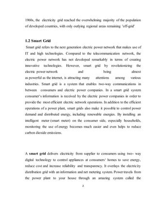 2
1960s, the electricity grid reached the overwhelming majority of the population
of developed countries, with only outlying regional areas remaining 'off-grid'
1.2 Smart Grid
Smart grid refers to the next generation electric power network that makes use of
IT and high technologies. Compared to the telecommunication network, the
electric power network has not developed remarkably in terms of creating
innovative technologies. However, smart grid by revolutionizing the
electric power network and being almost
as powerful as the internet, is attracting many attentions among various
industries. Smart grid is a system that enables two-way communications in
between consumers and electric power companies. In a smart grid system
consumer‘s information is received by the electric power companies in order to
provide the most efficient electric network operations. In addition to the efficient
operations of a power plant, smart grids also make it possible to control power
demand and distributed energy, including renewable energies. By installing an
intelligent meter (smart meter) on the consumer side, especially households,
monitoring the use of energy becomes much easier and even helps to reduce
carbon dioxide emissions.
A smart grid delivers electricity from supplier to consumers using two- way
digital technology to control appliances at consumers‘ homes to save energy,
reduce cost and increase reliability and transparency. It overlays the electricity
distribution grid with an information and net metering system. Power travels from
the power plant to your house through an amazing system called the
 