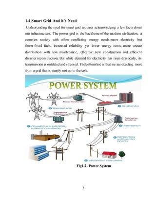4
1.4 Smart Grid And it’s Need
Understanding the need for smart grid requires acknowledging a few facts about
our infrastructure. The power grid is the backbone of the modern civilization, a
complex society with often conflicting energy needs-more electricity but
fewer fossil fuels, increased reliability yet lower energy costs, more secure
distribution with less maintenance, effective new construction and efficient
disaster reconstruction. But while demand for electricity has risen drastically, its
transmission is outdated and stressed. Thebottomline is that we are exacting more
from a grid that is simply not up to the task.
Fig1.2- Power System
 