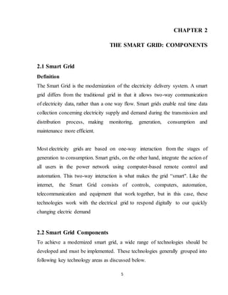 5
CHAPTER 2
THE SMART GRID: COMPONENTS
2.1 Smart Grid
Definition
The Smart Grid is the modernization of the electricity delivery system. A smart
grid differs from the traditional grid in that it allows two-way communication
of electricity data, rather than a one way flow. Smart grids enable real time data
collection concerning electricity supply and demand during the transmission and
distribution process, making monitoring, generation, consumption and
maintenance more efficient.
Most electricity grids are based on one-way interaction from the stages of
generation to consumption. Smart grids, on the other hand, integrate the action of
all users in the power network using computer-based remote control and
automation. This two-way interaction is what makes the grid “smart". Like the
internet, the Smart Grid consists of controls, computers, automation,
telecommunication and equipment that work together, but in this case, these
technologies work with the electrical grid to respond digitally to our quickly
changing electric demand
2.2 Smart Grid Components
To achieve a modernized smart grid, a wide range of technologies should be
developed and must be implemented. These technologies generally grouped into
following key technology areas as discussed below.
 