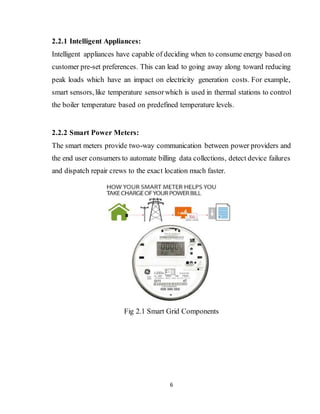 6
2.2.1 Intelligent Appliances:
Intelligent appliances have capable of deciding when to consume energy based on
customer pre-set preferences. This can lead to going away along toward reducing
peak loads which have an impact on electricity generation costs. For example,
smart sensors, like temperature sensorwhich is used in thermal stations to control
the boiler temperature based on predefined temperature levels.
2.2.2 Smart Power Meters:
The smart meters provide two-way communication between power providers and
the end user consumers to automate billing data collections, detect device failures
and dispatch repair crews to the exact location much faster.
Fig 2.1 Smart Grid Components
 