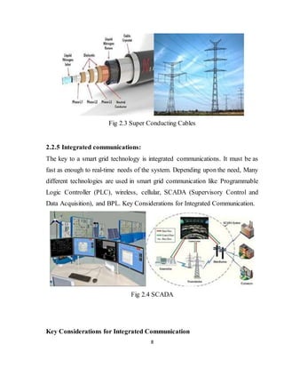 8
Fig 2.3 Super Conducting Cables
2.2.5 Integrated communications:
The key to a smart grid technology is integrated communications. It must be as
fast as enough to real-time needs of the system. Depending upon the need, Many
different technologies are used in smart grid communication like Programmable
Logic Controller (PLC), wireless, cellular, SCADA (Supervisory Control and
Data Acquisition), and BPL. Key Considerations for Integrated Communication.
Fig 2.4 SCADA
Key Considerations for Integrated Communication
 
