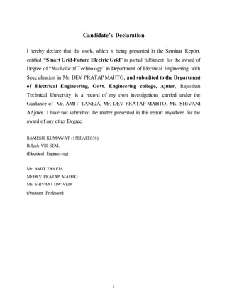 i
Candidate’s Declaration
I hereby declare that the work, which is being presented in the Seminar Report,
entitled “Smart Grid-Future Electric Grid” in partial fulfilment for the award of
Degree of “Bachelorof Technology” in Department of Electrical Engineering with
Specialization in Mr. DEV PRATAP MAHTO, and submitted to the Department
of Electrical Engineering, Govt. Engineering college, Ajmer, Rajasthan
Technical University is a record of my own investigations carried under the
Guidance of Mr. AMIT TANEJA, Mr. DEV PRATAP MAHTO, Ms. SHIVANI
AAjmer. I have not submitted the matter presented in this report anywhere for the
award of any other Degree.
RAMESH KUMAWAT (15EEAEE036)
B.Tech VIII SEM.
(Electrical Engineering)
Mr. AMIT TANEJA
Mr.DEV PRATAP MAHTO
Ms. SHIVANI DWIVEDI
(Assistant Professor)
 