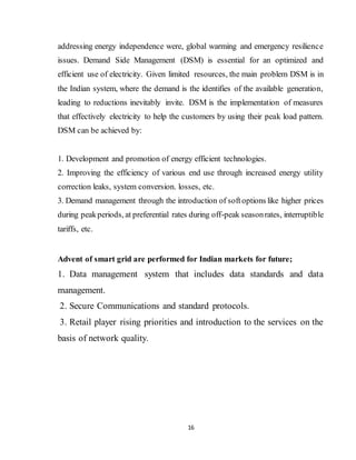 16
addressing energy independence were, global warming and emergency resilience
issues. Demand Side Management (DSM) is essential for an optimized and
efficient use of electricity. Given limited resources, the main problem DSM is in
the Indian system, where the demand is the identifies of the available generation,
leading to reductions inevitably invite. DSM is the implementation of measures
that effectively electricity to help the customers by using their peak load pattern.
DSM can be achieved by:
1. Development and promotion of energy efficient technologies.
2. Improving the efficiency of various end use through increased energy utility
correction leaks, system conversion. losses, etc.
3. Demand management through the introduction of softoptions like higher prices
during peakperiods, at preferential rates during off-peak seasonrates, interruptible
tariffs, etc.
Advent of smart grid are performed for Indian markets for future;
1. Data management system that includes data standards and data
management.
2. Secure Communications and standard protocols.
3. Retail player rising priorities and introduction to the services on the
basis of network quality.
 