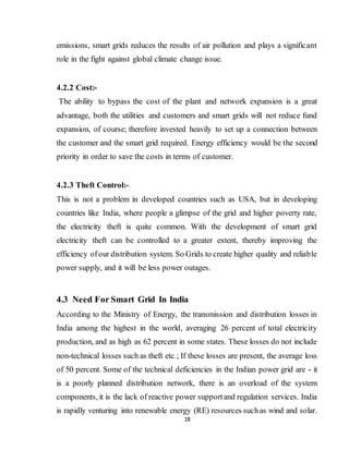18
emissions, smart grids reduces the results of air pollution and plays a significant
role in the fight against global climate change issue.
4.2.2 Cost:-
The ability to bypass the cost of the plant and network expansion is a great
advantage, both the utilities and customers and smart grids will not reduce fund
expansion, of course; therefore invested heavily to set up a connection between
the customer and the smart grid required. Energy efficiency would be the second
priority in order to save the costs in terms of customer.
4.2.3 Theft Control:-
This is not a problem in developed countries such as USA, but in developing
countries like India, where people a glimpse of the grid and higher poverty rate,
the electricity theft is quite common. With the development of smart grid
electricity theft can be controlled to a greater extent, thereby improving the
efficiency ofour distribution system. So Grids to create higher quality and reliable
power supply, and it will be less power outages.
4.3 Need For Smart Grid In India
According to the Ministry of Energy, the transmission and distribution losses in
India among the highest in the world, averaging 26 percent of total electricity
production, and as high as 62 percent in some states. These losses do not include
non-technical losses such as theft etc.; If these losses are present, the average loss
of 50 percent. Some of the technical deficiencies in the Indian power grid are - it
is a poorly planned distribution network, there is an overload of the system
components, it is the lack of reactive power supportand regulation services. India
is rapidly venturing into renewable energy (RE) resources suchas wind and solar.
 