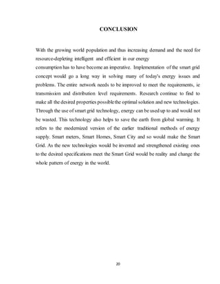 20
CONCLUSION
With the growing world population and thus increasing demand and the need for
resource-depleting intelligent and efficient in our energy
consumption has to have become an imperative. Implementation of the smart grid
concept would go a long way in solving many of today's energy issues and
problems. The entire network needs to be improved to meet the requirements, ie
transmission and distribution level requirements. Research continue to find to
make all the desired properties possiblethe optimal solution and new technologies.
Through the use of smart grid technology, energy can be used up to and would not
be wasted. This technology also helps to save the earth from global warming. It
refers to the modernized version of the earlier traditional methods of energy
supply. Smart meters, Smart Homes, Smart City and so would make the Smart
Grid. As the new technologies would be invented and strengthened existing ones
to the desired specifications meet the Smart Grid would be reality and change the
whole pattern of energy in the world.
 