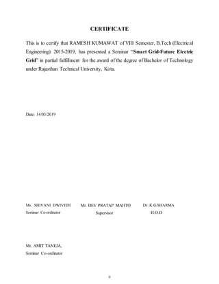 ii
CERTIFICATE
This is to certify that RAMESH KUMAWAT of VIII Semester, B.Tech (Electrical
Engineering) 2015-2019, has presented a Seminar “Smart Grid-Future Electric
Grid” in partial fulfillment for the award of the degree of Bachelor of Technology
under Rajasthan Technical University, Kota.
Date: 14/03/2019
Ms. SHIVANI DWIVEDI
Seminar Co-ordinator
Mr. DEV PRATAP MAHTO
Supervisor
Dr. K.G.SHARMA
H.O.D
Mr. AMIT TANEJA,
Seminar Co-ordinator
 