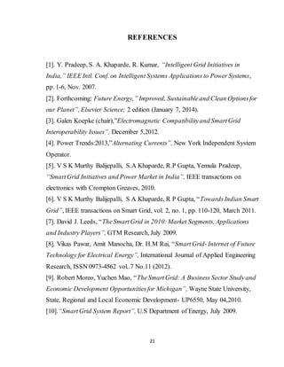 21
REFERENCES
[1]. Y. Pradeep, S. A. Khaparde, R. Kumar, “Intelligent Grid Initiatives in
India,” IEEE Intl. Conf. on Intelligent Systems Applications to Power Systems,
pp. 1-6, Nov. 2007.
[2]. Forthcoming: Future Energy,” Improved, Sustainableand Clean Optionsfor
our Planet”, Elsevier Science; 2 edition (January 7, 2014).
[3]. Galen Koepke (chair),”Electromagnetic Compatibilityand SmartGrid
Interoperability Issues”, December 5,2012.
[4]. Power Trends:2013,”Alternating Currents”, New York Independent System
Operator.
[5]. V S K Murthy Balijepalli, S.A Khaparde, R.P Gupta, Yemula Pradeep,
“SmartGrid Initiatives and Power Market in India”, IEEE transactions on
electronics with Crompton Greaves, 2010.
[6]. V S K Murthy Balijepalli, S A Khaparde, R P Gupta, “TowardsIndian Smart
Grid”, IEEE transactions on Smart Grid, vol. 2, no. 1, pp. 110-120, March 2011.
[7]. David J. Leeds, “TheSmartGrid in 2010:Market Segments, Applications
and Industry Players”, GTM Research, July 2009.
[8]. Vikas Pawar, Amit Manocha, Dr. H.M Rai, “SmartGrid- Internet of Future
Technology for Electrical Energy”, International Journal of Applied Engineering
Research, ISSN 0973-4562 vol..7 No.11 (2012).
[9]. Robert Moreo, Yuchen Mao, “TheSmartGrid: A Business Sector Studyand
Economic Development Opportunitiesfor Michigan”, Wayne State University,
State, Regional and Local Economic Development- UP6550, May 04,2010.
[10].“SmartGrid System Report”, U.S Department of Energy, July 2009.
 