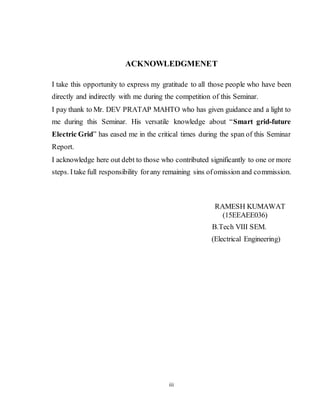 iii
ACKNOWLEDGMENET
I take this opportunity to express my gratitude to all those people who have been
directly and indirectly with me during the competition of this Seminar.
I pay thank to Mr. DEV PRATAP MAHTO who has given guidance and a light to
me during this Seminar. His versatile knowledge about “Smart grid-future
Electric Grid” has eased me in the critical times during the span of this Seminar
Report.
I acknowledge here out debt to those who contributed significantly to one or more
steps. Itake full responsibility forany remaining sins ofomission and commission.
RAMESH KUMAWAT
(15EEAEE036)
B.Tech VIII SEM.
(Electrical Engineering)
 
