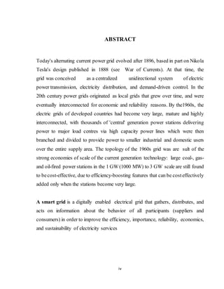 iv
ABSTRACT
Today's alternating current power grid evolved after 1896, based in part on Nikola
Tesla's design published in 1888 (see War of Currents). At that time, the
grid was conceived as a centralized unidirectional system of electric
power transmission, electricity distribution, and demand-driven control. In the
20th century power grids originated as local grids that grew over time, and were
eventually interconnected for economic and reliability reasons. By the1960s, the
electric grids of developed countries had become very large, mature and highly
interconnected, with thousands of 'central' generation power stations delivering
power to major load centres via high capacity power lines which were then
branched and divided to provide power to smaller industrial and domestic users
over the entire supply area. The topology of the 1960s grid was are sult of the
strong economies of scale of the current generation technology: large coal-, gas-
and oil-fired power stations in the 1 GW (1000 MW) to 3 GW scale are still found
to becost-effective, due to efficiency-boosting features that can be costeffectively
added only when the stations become very large.
A smart grid is a digitally enabled electrical grid that gathers, distributes, and
acts on information about the behavior of all participants (suppliers and
consumers) in order to improve the efficiency, importance, reliability, economics,
and sustainability of electricity services
 