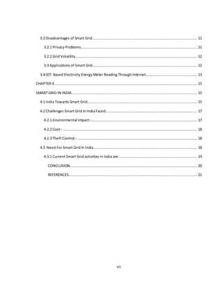 vii
3.2 Disadvantages of Smart Grid................................................................................................ 11
3.2.1 Privacy Problems........................................................................................................... 11
3.2.2 Grid Volatility................................................................................................................ 12
3.3 Applications of Smart Grid................................................................................................ 12
3.4 IOT Based Electricity Energy Meter Reading Through Internet............................................... 13
CHAPTER 4................................................................................................................................... 15
SMART GRID IN INDIA................................................................................................................... 15
4.1 India Towards Smart Grid..................................................................................................... 15
4.2 Challenges Smart Grid In India Faced.................................................................................... 17
4.2.1.Environmental Impact:-................................................................................................. 17
4.2.2 Cost:- ........................................................................................................................... 18
4.2.3 Theft Control:-.............................................................................................................. 18
4.3 Need For Smart Grid In India............................................................................................... 18
4.3.1 Current Smart Grid activities in India are: ....................................................................... 19
CONCLUSION..................................................................................................................... 20
REFERENCES...................................................................................................................... 21
 