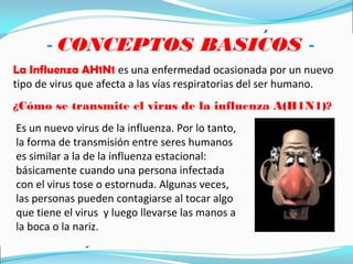 - CONCEPTOS BASICOS -
La Influenza AH1N1 es una enfermedad ocasionada por un nuevo
tipo de virus que afecta a las vías respiratorias del ser humano.
¿Cómo se transmite el virus de la influenza A(H1N1)?
Es un nuevo virus de la influenza. Por lo tanto,
la forma de transmisión entre seres humanos
es similar a la de la influenza estacional:
básicamente cuando una persona infectada
con el virus tose o estornuda. Algunas veces,
las personas pueden contagiarse al tocar algo
que tiene el virus y luego llevarse las manos a
la boca o la nariz.
 