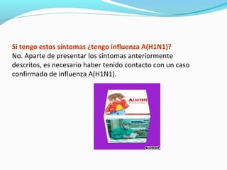 Si tengo estos síntomas ¿tengo influenza A(H1N1)?
No. Aparte de presentar los síntomas anteriormente
descritos, es necesario haber tenido contacto con un caso
confirmado de influenza A(H1N1).
 