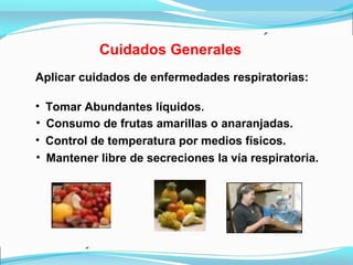 Cuidados Generales
Aplicar cuidados de enfermedades respiratorias:
• Tomar Abundantes líquidos.
• Consumo de frutas amarillas o anaranjadas.
• Mantener libre de secreciones la vía respiratoria.
• Control de temperatura por medios físicos.
 