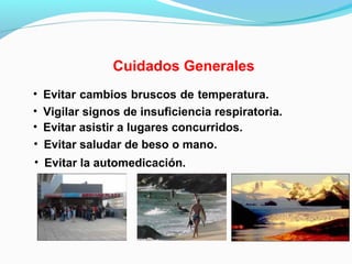 Cuidados Generales
• Evitar cambios bruscos de temperatura.
• Evitar saludar de beso o mano.
• Vigilar signos de insuficiencia respiratoria.
• Evitar asistir a lugares concurridos.
• Evitar la automedicación.
 