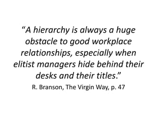 “A hierarchy is always a huge
obstacle to good workplace
relationships, especially when
elitist managers hide behind their
desks and their titles.”
R. Branson, The Virgin Way, p. 47
3
 
