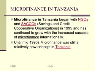 MICROFINANCE IN TANZANIA
 Microfinance in Tanzania began with NGOs
and SACCOs (Savings and Credit
Cooperative Organizations) in 1995 and has
continued to grow with the increased success
of microfinance internationally.
 Until mid 1990s Microfinance was still a
relatively new concept in Tanzania
3/15/2024 J. Macha 1
 
