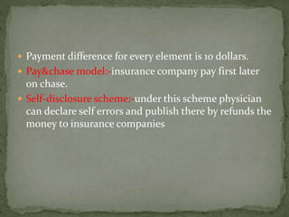  Payment difference for every element is 10 dollars.
 Pay&chase model:-insurance company pay first later
on chase.
 Self-disclosure scheme:-under this scheme physician
can declare self errors and publish there by refunds the
money to insurance companies
 