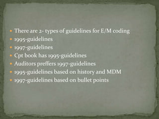  There are 2- types of guidelines for E/M coding
 1995-guidelines
 1997-guidelines
 Cpt book has 1995-guidelines
 Auditors preffers 1997-guidelines
 1995-guidelines based on history and MDM
 1997-guidelines based on bullet points
 