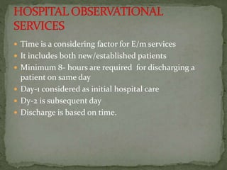  Time is a considering factor for E/m services
 It includes both new/established patients
 Minimum 8- hours are required for discharging a
patient on same day
 Day-1 considered as initial hospital care
 Dy-2 is subsequent day
 Discharge is based on time.
 