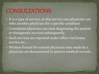  It is a type of service, in this service one physician can
refer another physician for a specific condition
 Consultant physician can start diagnosing the patient
or therapeutic services subsequently.
 Such services are reported under office visit,home
service,etc….
 Written format for consult physician may made by a
physician are documented in patient medical records..
 