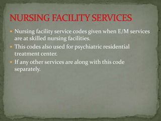  Nursing facility service codes given when E/M services
are at skilled nursing facilities.
 This codes also used for psychiatric residential
treatment center.
 If any other services are along with this code
separately.
 