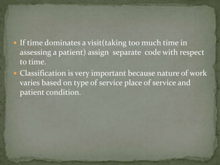  If time dominates a visit(taking too much time in
assessing a patient) assign separate code with respect
to time.
 Classification is very important because nature of work
varies based on type of service place of service and
patient condition.
 