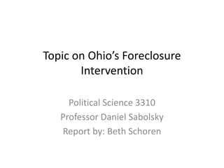 Topic on Ohio’s Foreclosure
Intervention
Political Science 3310
Professor Daniel Sabolsky
Report by: Beth Schoren
 
