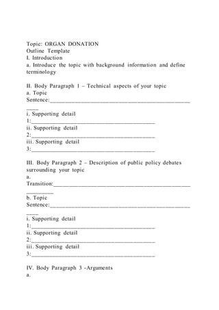 Topic: ORGAN DONATION
Outline Template
I. Introduction
a. Introduce the topic with background information and define
terminology
II. Body Paragraph 1 – Technical aspects of your topic
a. Topic
Sentence:_____________________________________________
____
i. Supporting detail
1:________________________________________
ii. Supporting detail
2:________________________________________
iii. Supporting detail
3:________________________________________
III. Body Paragraph 2 – Description of public policy debates
surrounding your topic
a.
Transition:____________________________________________
_________
b. Topic
Sentence:_____________________________________________
____
i. Supporting detail
1:________________________________________
ii. Supporting detail
2:________________________________________
iii. Supporting detail
3:________________________________________
IV. Body Paragraph 3 -Arguments
a.
 