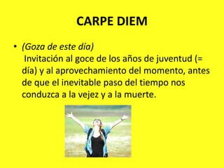 CARPE DIEM(Goza de este día)Invitación al goce de los años de juventud (= día) y al aprovechamiento del momento, antes de que el inevitable paso del tiempo nos conduzca a la vejez y a la muerte.