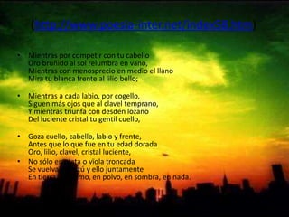 (http://www.poesia-inter.net/index58.htm) Mientras por competir con tu cabelloOro bruñido al sol relumbra en vano,Mientras con menosprecio en medio el llanoMira tu blanca frente al lilio bello;Mientras a cada labio, por cogello,Siguen más ojos que al clavel temprano,Y mientras triunfa con desdén lozanoDel luciente cristal tu gentil cuello,Goza cuello, cabello, labio y frente,Antes que lo que fue en tu edad doradaOro, lilio, clavel, cristal luciente, No sólo en plata o vïola troncadaSe vuelva, más tú y ello juntamenteEn tierra, en humo, en polvo, en sombra, en nada. 