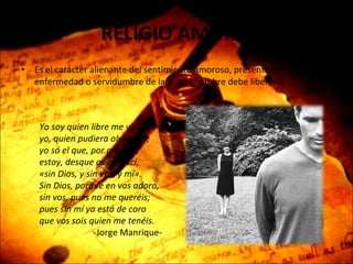 RELIGIO AMORIS Es el carácter alienante del sentimiento amoroso, presentado como una enfermedad o servidumbre de la que el hombre debe liberarse. Yo soy quien libre me vi, yo, quien pudiera olvidaros;  yo só el que, por amaros, estoy, desque os conoscí,  «sin Dios, y sin vos, y mí». Sin Dios, porque en vos adoro, sin vos, pues no me queréis; pues sin mí ya está de coro que vos sois quien me tenéis.  -Jorge Manrique- 