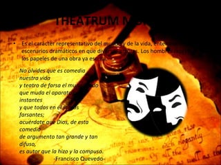 THEATRUM MUNDI  Es el carácter representativo del mundo y de la vida, entendidos como escenarios dramáticos en que diversos actores. Los hombres representan los papeles de una obra ya escrita. No olvides que es comedia nuestra vida y teatro de farsa el mundo todo que muda el aparato por instantes y que todos en él somos farsantes; acuérdate que Dios, de esta comedia de argumento tan grande y tan difuso, es autor que la hizo y la compuso . -Francisco Quevedo- 