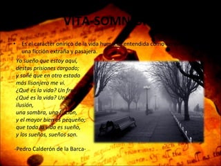 VITA-SOMNIUM   Es el carácter onírico de la vida humana, entendida como un sueño irreal, una ficción extraña y pasajera.   Yo sueño que estoy aquí, destas prisiones cargado; y soñé que en otro estado más lisonjero me vi. ¿Qué es la vida? Un frenesí. ¿Qué es la vida? Una ilusión, una sombra, una ficción, y el mayor bien es pequeño; que toda la vida es sueño, y los sueños, sueños son. -Pedro Calderón de la Barca- 