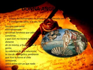DONNA ANGELICATA Propio del humanismo; la amada es considerada como un ser divino, puro e inteligente; pero, a la vez, es fría y distante.  Sus ojos que canté amorosamente, su cuerpo hermoso que adoré constante, y que vivir me hiciera tan distante de mí mismo, y huyendo de la gente, Su cabellera de oro reluciente, la risa de su angélico semblante que hizo la tierra al cielo semejante, ¡poco polvo son ya que nada siente! -Alejandro Araoz Fraser- 