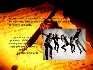 CARPE DIEM  Es una invitación al goce de los años de juventud y al aprovechamiento del momento, antes de que el inevitable paso del tiempo nos conduzca a la vejez y a la muerte. ...coged de vuestra alegre primavera el dulce fruto, antes que el tiempo airado cubra de nieve la hermosa cumbre  -Garcilaso de la Vega- 