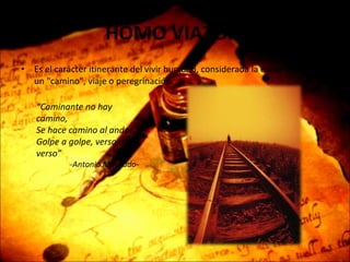 HOMO VIATOR  Es el carácter itinerante del vivir humano, considerada la existencia como un "camino", viaje o peregrinación. “ Caminante no hay camino, Se hace camino al andar, Golpe a golpe, verso a verso”  -Antonio Machado- 