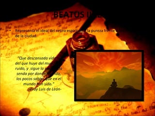 BEATUS ILLE Representa el ideal del retiro espiritual y la pureza frente a la corrupción de la ciudad. “ Que descansada vida la del que huye del mundanal ruido, y  sigue la escondida senda por donde han ido, los pocos sabios que en el mundo han sido.” -Fray Luis de León- 
