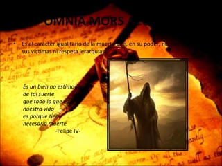 OMNIA MORS AEQUAT   Es el carácter igualitario de la muerte que, en su poder, no discrimina a sus víctimas ni respeta jerarquías. Es un bien no estimado, de tal suerte  que todo lo que vale nuestra vida  es porque tiene necesaria muerte -Felipe IV- 
