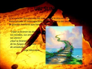 UBI SUNT   Es el carácter desconocido del más allá, de la otra orilla de la muerte, materializado en interrogaciones retóricas acerca del destino o paradero de grandes hombres que han muerto.   "¿Qué se ficieron las damas, sus tocados, sus vestidos, sus olores? ¿Qué se ficieron las llamas de los fuegos encendidos de amadores?“ -Jorge Manrique- 