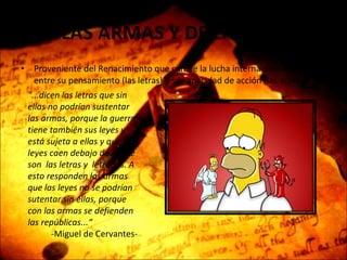 DE LAS ARMAS Y DE LAS LETRAS Proveniente del Renacimiento que exhibe la lucha interna del ser humano entre su pensamiento (las letras) y su capacidad de acción (las armas) "...dicen las letras que sin ellas no podrían sustentar las armas, porque la guerra tiene también sus leyes y está sujeta a ellas y que las leyes caen debajo de lo que son  las letras y  letrados. A esto responden las armas que las leyes no se podrían sutentar sin ellas, porque con las armas se defienden las repúblicas...“ -Miguel de Cervantes- 