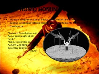 HOMO HOMINIS LUPUS Muestra al egoísmo, que es básico en el comportamiento humano, aunque la sociedad intenta corregir tal comportamiento favoreciendo la convivencia. “ Lupus est homo homini, non homo, quom qualis sit non novit.” “Lobo es el hombre para el hombre, y no hombre, cuando desconoce quién es el otro. “ -Plauto- 