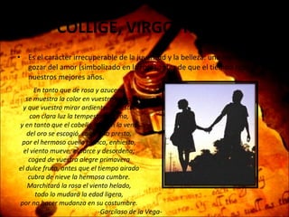 COLLIGE, VIRGO, ROSAS Es el carácter irrecuperable de la juventud y la belleza: una invitación a gozar del amor (simbolizado en la rosa) antes de que el tiempo robe nuestros mejores años. En tanto que de rosa y azucena se muestra la color en vuestro gesto, y que vuestro mirar ardiente, honesto, con clara luz la tempestad serena, y en tanto que el cabello, que en la vena del oro se escogió, con vuelo presto, por el hermoso cuello blanco, enhiesto, el viento mueve, esparce y desordena; coged de vuestra alegre primavera el dulce fruto, antes que el tiempo airado cubra de nieve la hermosa cumbre. Marchitará la rosa el viento helado, todo lo mudará la edad ligera, por no hacer mudanza en su costumbre. -Garcilaso de la Vega- 