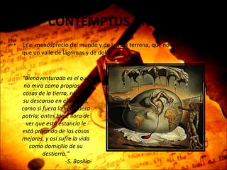 CONTEMPTUS MUNDI  Es el menosprecio del mundo y de la vida terrena, que no son otra cosa que un valle de lágrimas y de dolor. "Bienaventurado es el que no mira como propias las cosas de la tierra, ni pone su descanso en el mundo, como si fuera la verdadera patria; antes bien, llora de ver que esta estancia le está privando de las cosas mejores, y así sufre la vida como domicilio de su destierro.” - S. Basilio- 