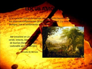 LOCUS AMOENUS Es el carácter mítico del paisaje ideal, descrito bucólicamente a través de sus diversos componentes (prado, arroyo, árbol...) y relacionado, casi siempre, con el sentimiento amoroso. Me encontré en un prado verde, intacto, bien poblado de buenas flores, un lugar codiciable para el hombre cansado Gonzalo de Berceo 