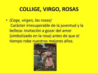 COLLIGE, VIRGO, ROSAS(Coge, virgen, las rosas)Carácter irrecuperable de la juventud y la belleza: invitación a gozar del amor (simbolizado en la rosa) antes de que el tiempo robe nuestros mejores años.