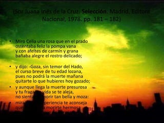 (Sor Juana Inés de la Cruz: Selección. Madrid, Editora Nacional, 1978. pp. 181 – 182) Miró Celia una rosa que en el pradoostentaba feliz la pompa vanay con afeites de carmín y granabañaba alegre el rostro delicado;y dijo: -Goza, sin temor del Hado,el curso breve de tu edad lozana,pues no podrá la muerte mañanaquitarte lo que hubieres hoy gozado; y aunque llega la muerte presurosay tu fragante vida se te aleja,no sientas el morir tan bella y moza: mira que la experiencia te aconsejaque es fortuna morirte hermosay no ver el ultraje de ser vieja. 