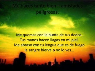 Me haces tanto bien – amistades peligrosas.Me quemas con la punta de tus dedos.Tus manos hacen llagas en mi piel.Me abraso con tu lengua que es de fuegola sangre hierve o no lo ves…